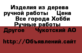 Изделия из дерева ручной работы  › Цена ­ 1 - Все города Хобби. Ручные работы » Другое   . Чукотский АО